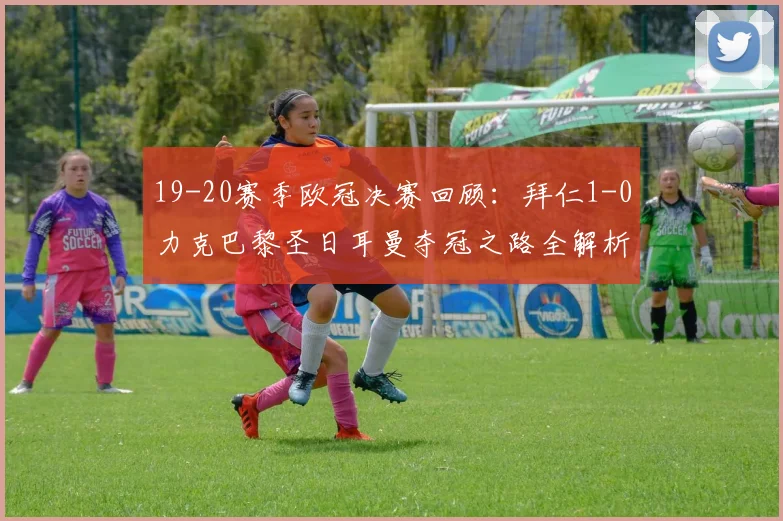 19-20赛季欧冠决赛回顾：拜仁1-0力克巴黎圣日耳曼夺冠之路全解析